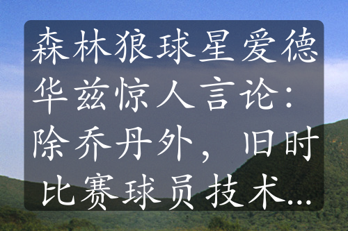 森林狼球星愛德華茲驚人言論：除喬丹外，舊時(shí)比賽球員技術(shù)不足