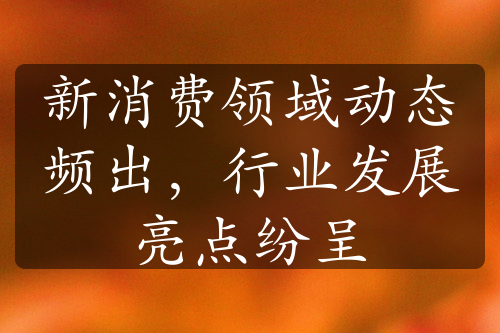 新消費(fèi)領(lǐng)域動態(tài)頻出，行業(yè)發(fā)展亮點(diǎn)紛呈