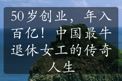 50歲創(chuàng)業(yè)，年入百億！中國最牛退休女工的傳奇人生