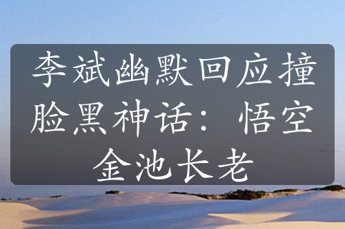 李斌幽默回應(yīng)撞臉黑神話：悟空金池長(zhǎng)老