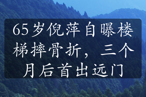 65歲倪萍自曝樓梯摔骨折，三個(gè)月后首出遠(yuǎn)門(mén)