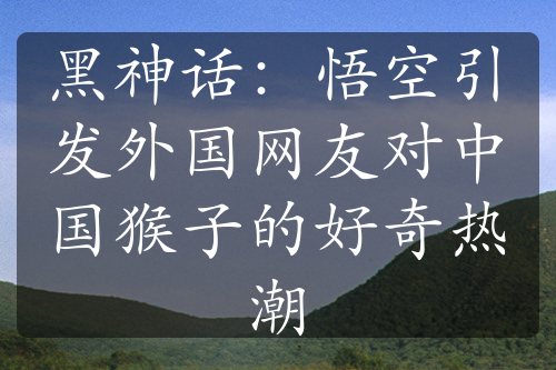 黑神話：悟空引發(fā)外國網(wǎng)友對中國猴子的好奇熱潮