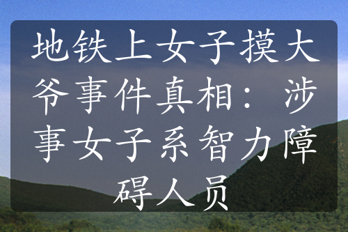 地鐵上女子摸大爺事件真相：涉事女子系智力障礙人員