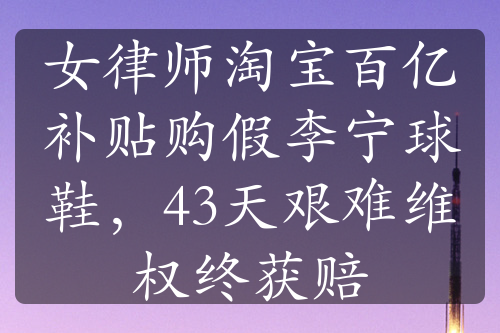 女律師淘寶百億補(bǔ)貼購(gòu)假李寧球鞋，43天艱難維權(quán)終獲賠