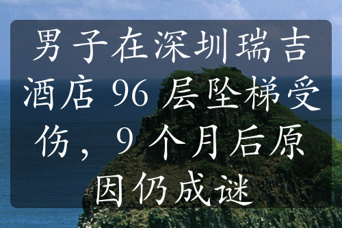 男子在深圳瑞吉酒店 96 層墜梯受傷，9 個月后原因仍成謎