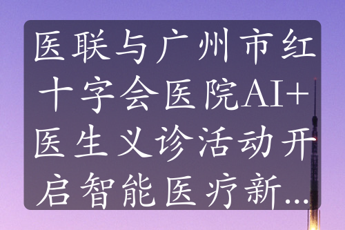 醫(yī)聯(lián)與廣州市紅十字會醫(yī)院AI+醫(yī)生義診活動開啟智能醫(yī)療新征程