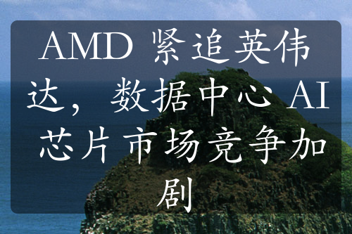 AMD 緊追英偉達(dá)，數(shù)據(jù)中心 AI 芯片市場競爭加劇