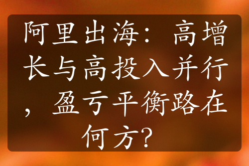 阿里出海：高增長與高投入并行，盈虧平衡路在何方？