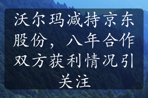 沃爾瑪減持京東股份，八年合作雙方獲利情況引關(guān)注