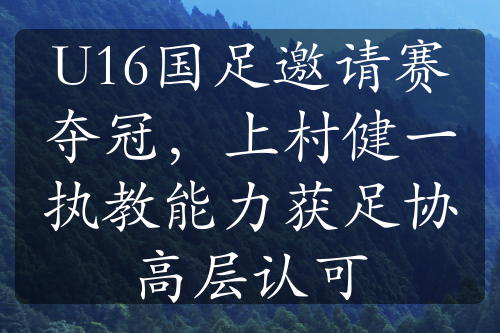 U16國足邀請賽奪冠，上村健一執(zhí)教能力獲足協(xié)高層認可