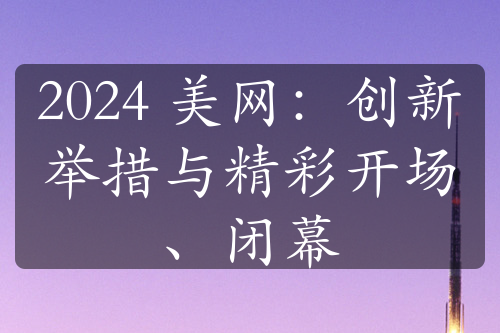 2024 美網(wǎng)：創(chuàng)新舉措與精彩開場(chǎng)、閉幕