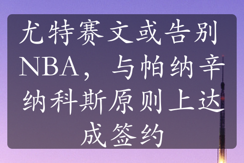 尤特賽文或告別 NBA，與帕納辛納科斯原則上達(dá)成簽約