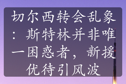 切爾西轉(zhuǎn)會(huì)亂象：斯特林并非唯一困惑者，新援優(yōu)待引風(fēng)波