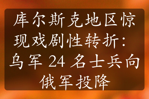 庫(kù)爾斯克地區(qū)驚現(xiàn)戲劇性轉(zhuǎn)折：烏軍 24 名士兵向俄軍投降