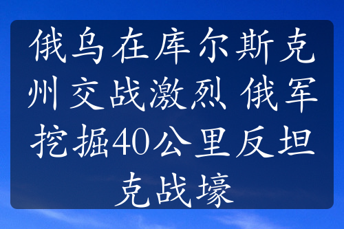 俄烏在庫爾斯克州交戰(zhàn)激烈 俄軍挖掘40公里反坦克戰(zhàn)壕