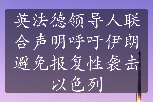 英法德領(lǐng)導(dǎo)人聯(lián)合聲明呼吁伊朗避免報(bào)復(fù)性襲擊以色列