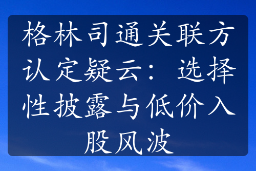 格林司通關(guān)聯(lián)方認定疑云：選擇性披露與低價入股風(fēng)波