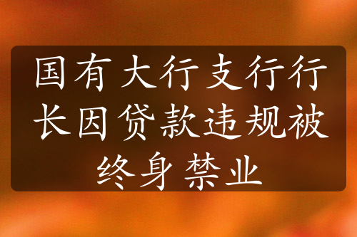 國有大行支行行長因貸款違規(guī)被終身禁業(yè)