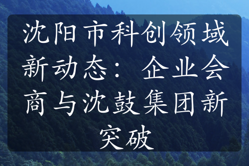 沈陽(yáng)市科創(chuàng)領(lǐng)域新動(dòng)態(tài)：企業(yè)會(huì)商與沈鼓集團(tuán)新突破