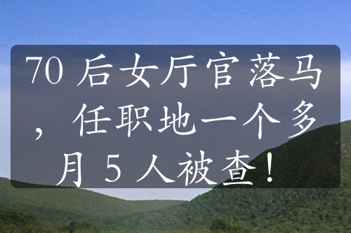 70 后女廳官落馬，任職地一個(gè)多月 5 人被查！