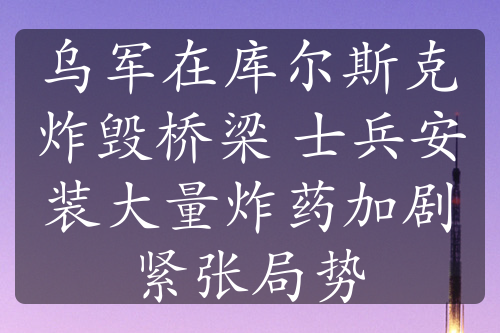 烏軍在庫爾斯克炸毀橋梁 士兵安裝大量炸藥加劇緊張局勢