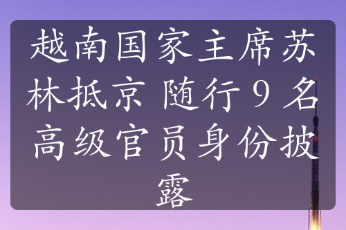 越南國(guó)家主席蘇林抵京 隨行 9 名高級(jí)官員身份披露