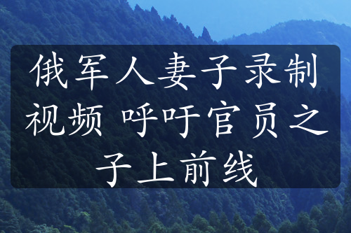 俄軍人妻子錄制視頻 呼吁官員之子上前線