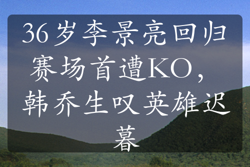 36歲李景亮回歸賽場首遭KO，韓喬生嘆英雄遲暮