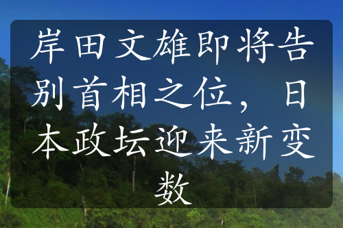 岸田文雄即將告別首相之位，日本政壇迎來新變數(shù)