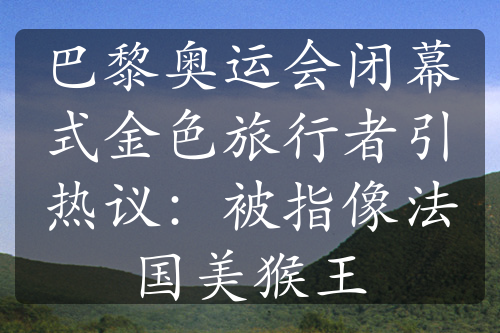 巴黎奧運會閉幕式金色旅行者引熱議：被指像法國美猴王