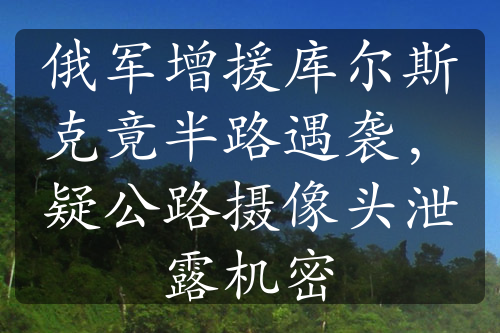 俄軍增援庫爾斯克竟半路遇襲，疑公路攝像頭泄露機密