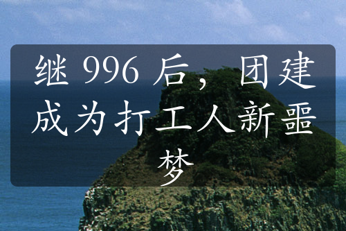 繼 996 后，團(tuán)建成為打工人新噩夢