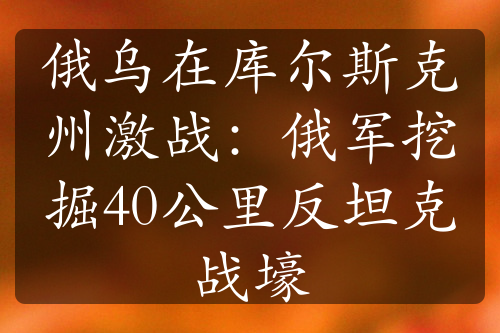 俄烏在庫爾斯克州激戰(zhàn)：俄軍挖掘40公里反坦克戰(zhàn)壕