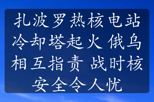 扎波羅熱核電站冷卻塔起火 俄烏相互指責(zé) 戰(zhàn)時核安全令人憂