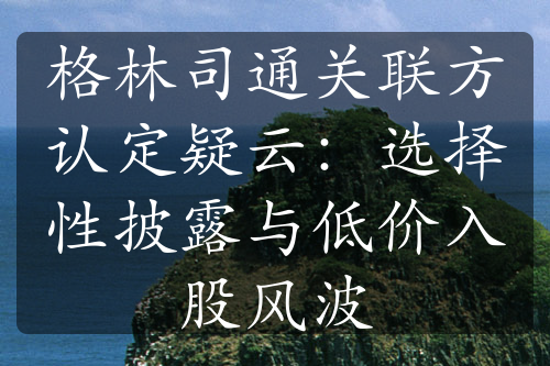 格林司通關(guān)聯(lián)方認(rèn)定疑云：選擇性披露與低價(jià)入股風(fēng)波