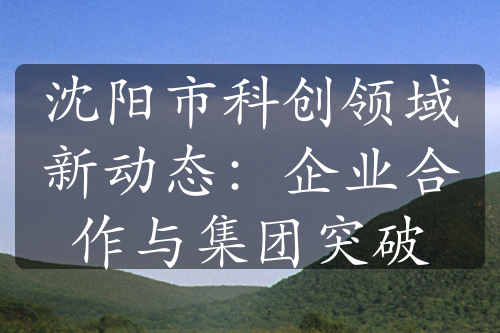 沈陽市科創(chuàng)領(lǐng)域新動(dòng)態(tài)：企業(yè)合作與集團(tuán)突破