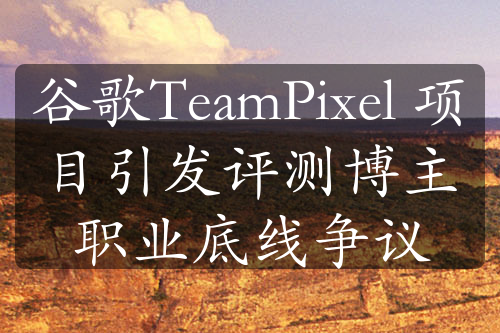 谷歌TeamPixel 項(xiàng)目引發(fā)評(píng)測(cè)博主職業(yè)底線爭(zhēng)議