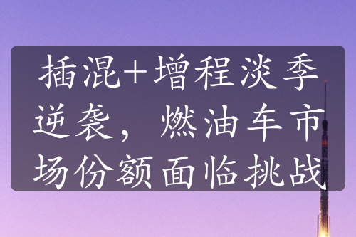 插混+增程淡季逆襲，燃油車市場份額面臨挑戰(zhàn)