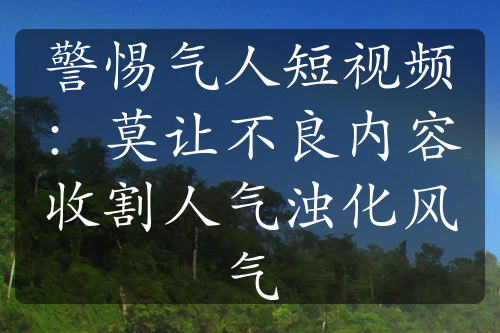 警惕氣人短視頻：莫讓不良內(nèi)容收割人氣濁化風(fēng)氣