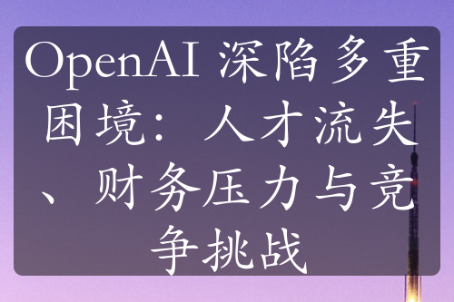 OpenAI 深陷多重困境：人才流失、財務(wù)壓力與競爭挑戰(zhàn)