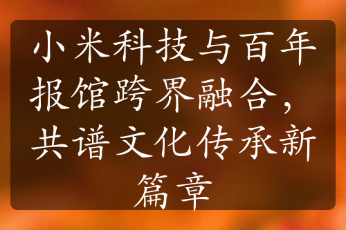 小米科技與百年報館跨界融合，共譜文化傳承新篇章