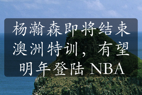 楊瀚森即將結(jié)束澳洲特訓，有望明年登陸 NBA