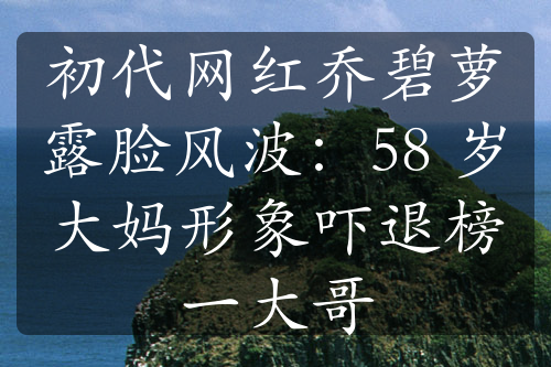 初代網(wǎng)紅喬碧蘿露臉風(fēng)波：58 歲大媽形象嚇退榜一大哥