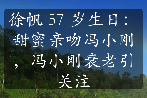 徐帆 57 歲生日：甜蜜親吻馮小剛，馮小剛衰老引關(guān)注